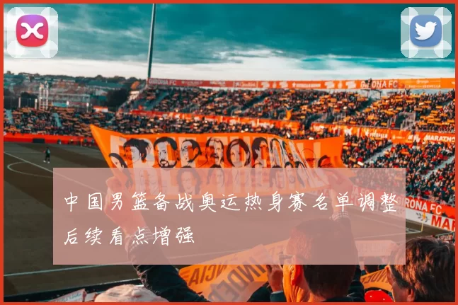 中国男篮备战奥运热身赛名单调整后续看点增强