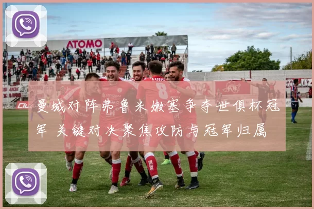 曼城对阵弗鲁米嫩塞争夺世俱杯冠军 关键对决聚焦攻防与冠军归属
