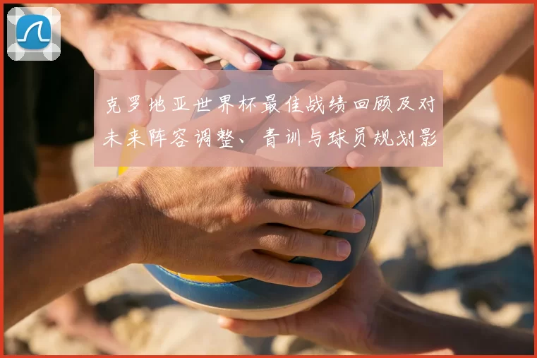 克罗地亚世界杯最佳战绩回顾及对未来阵容调整、青训与球员规划影响