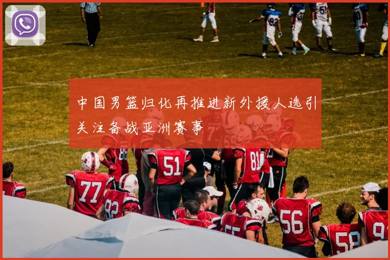 中国男篮归化再推进新外援人选引关注备战亚洲赛事