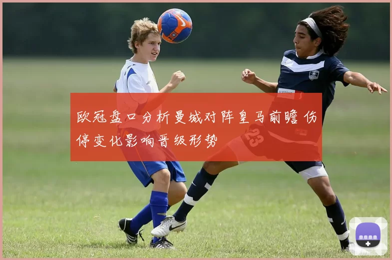 欧冠盘口分析曼城对阵皇马前瞻 伤停变化影响晋级形势