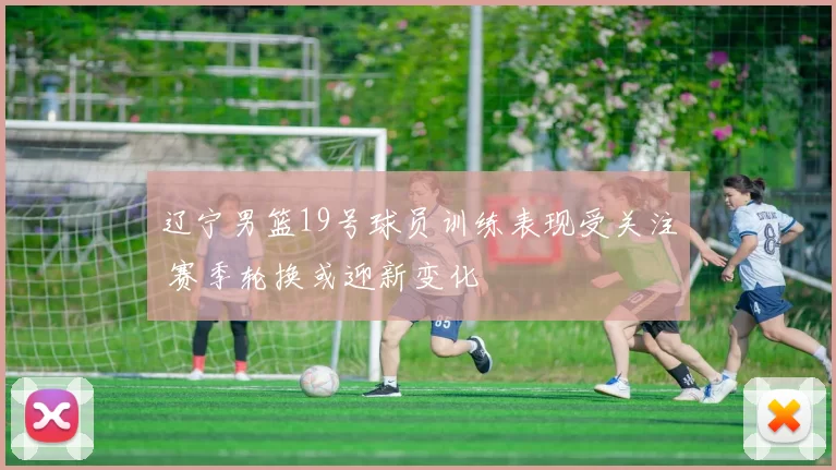 辽宁男篮19号球员训练表现受关注 赛季轮换或迎新变化