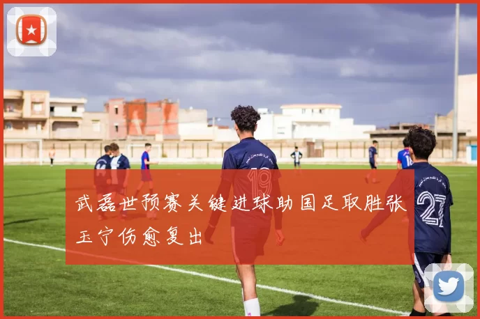 武磊世预赛关键进球助国足取胜张玉宁伤愈复出