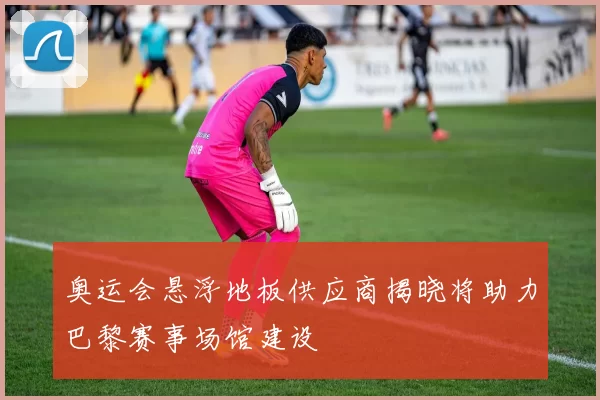 奥运会悬浮地板供应商揭晓将助力巴黎赛事场馆建设