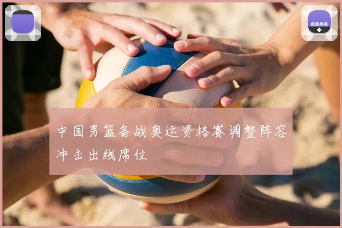 中国男篮备战奥运资格赛调整阵容冲击出线席位