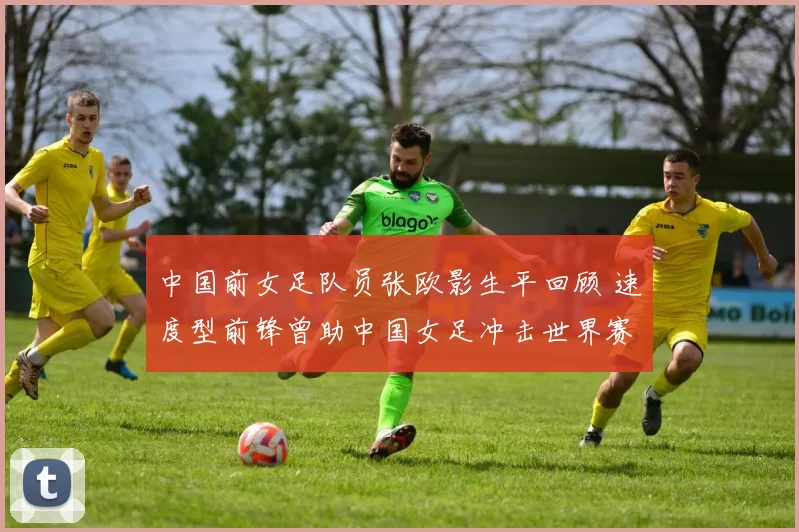 中国前女足队员张欧影生平回顾 速度型前锋曾助中国女足冲击世界赛场