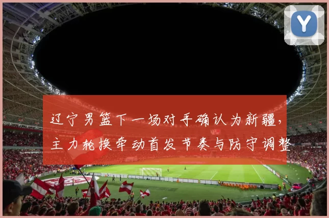 辽宁男篮下一场对手确认为新疆，主力轮换牵动首发节奏与防守调整看点
