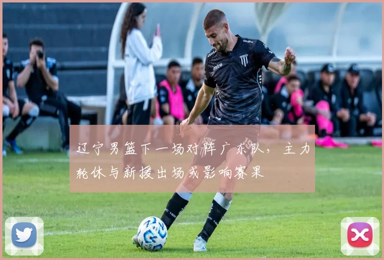 辽宁男篮下一场对阵广东队，主力轮休与新援出场或影响赛果