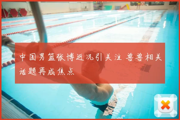 中国男篮张博近况引关注 兽兽相关话题再成焦点
