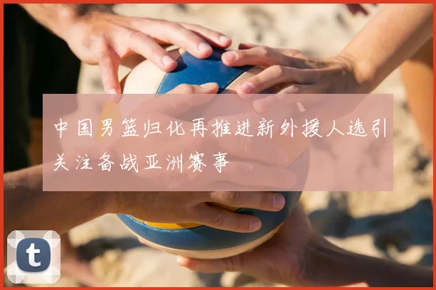 中国男篮归化再推进新外援人选引关注备战亚洲赛事