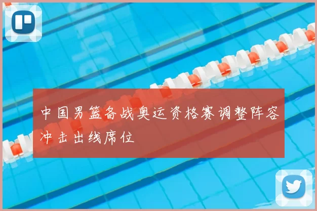 中国男篮备战奥运资格赛调整阵容冲击出线席位