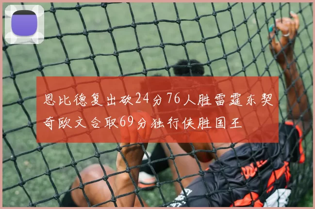 恩比德复出砍24分76人胜雷霆东契奇欧文合取69分独行侠胜国王