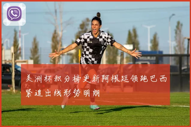 美洲杯积分榜更新阿根廷领跑巴西紧追出线形势明朗