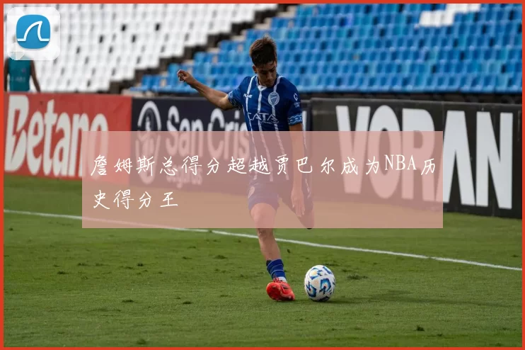 詹姆斯总得分超越贾巴尔成为NBA历史得分王