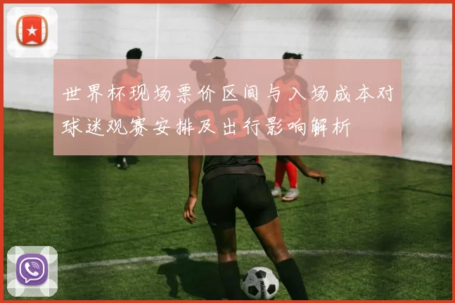 世界杯现场票价区间与入场成本对球迷观赛安排及出行影响解析