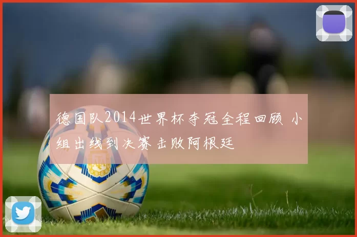 德国队2014世界杯夺冠全程回顾 小组出线到决赛击败阿根廷