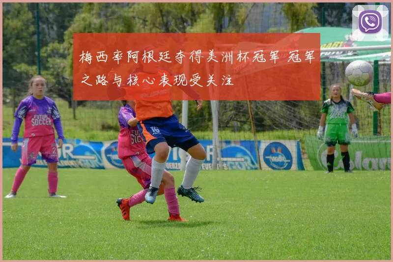 梅西率阿根廷夺得美洲杯冠军 冠军之路与核心表现受关注