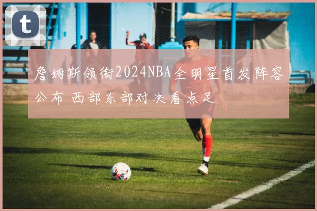 詹姆斯领衔2024NBA全明星首发阵容公布 西部东部对决看点足