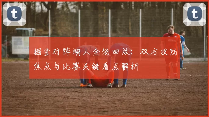 掘金对阵湖人全场回放：双方攻防焦点与比赛关键看点解析