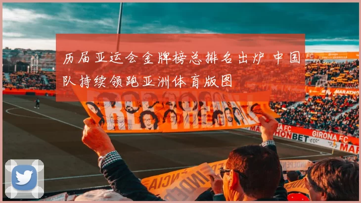 历届亚运会金牌榜总排名出炉 中国队持续领跑亚洲体育版图