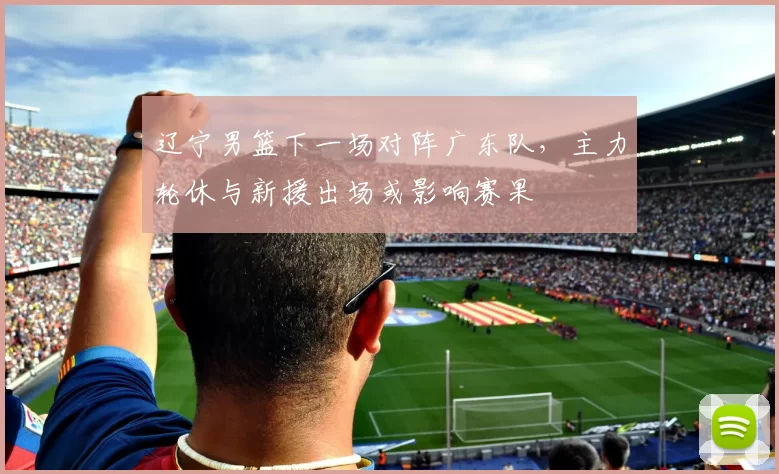 辽宁男篮下一场对阵广东队，主力轮休与新援出场或影响赛果