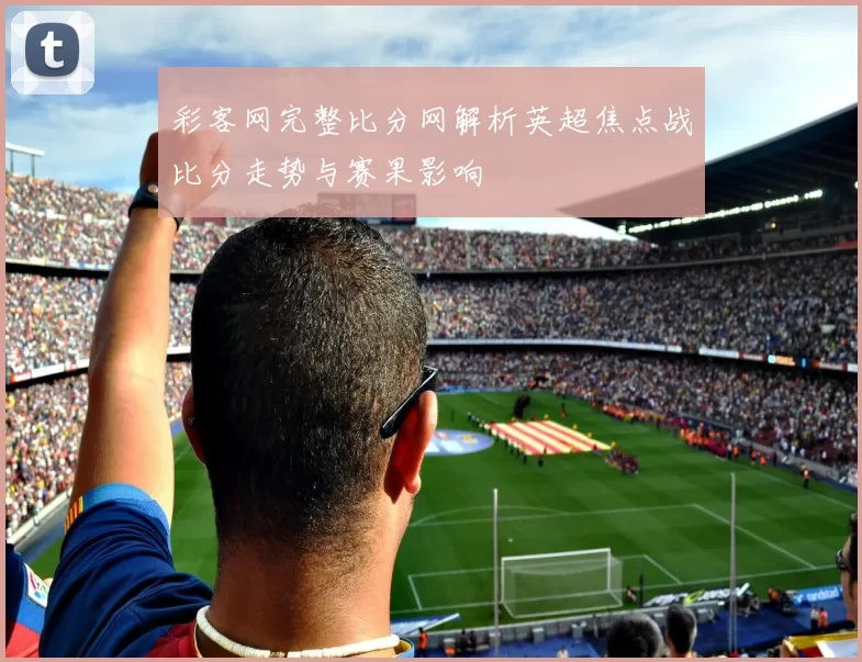彩客网完整比分网解析英超焦点战比分走势与赛果影响