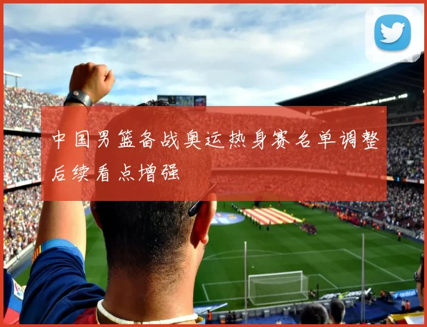 中国男篮备战奥运热身赛名单调整后续看点增强