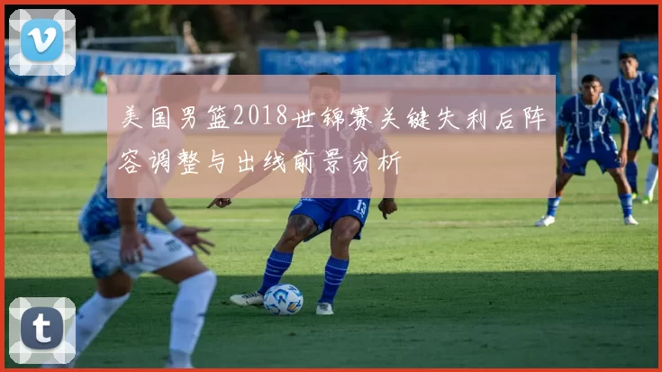 美国男篮2018世锦赛关键失利后阵容调整与出线前景分析