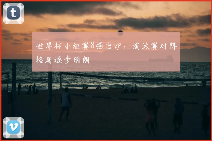 世界杯小组赛8强出炉，淘汰赛对阵格局逐步明朗