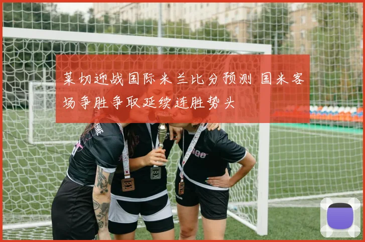 莱切迎战国际米兰比分预测 国米客场争胜争取延续连胜势头