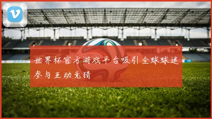 世界杯官方游戏平台吸引全球球迷参与互动竞猜