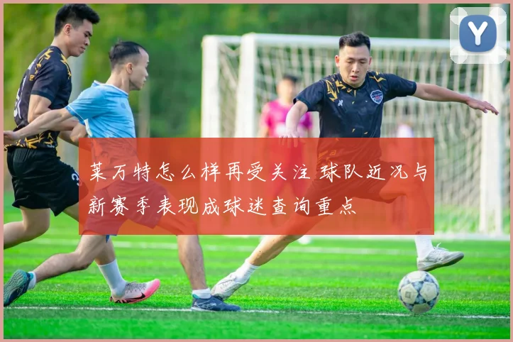 莱万特怎么样再受关注 球队近况与新赛季表现成球迷查询重点